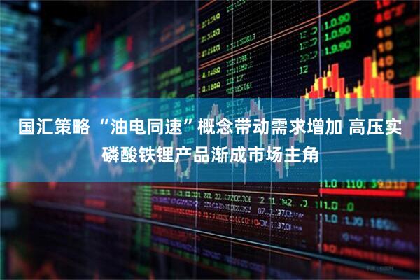国汇策略 “油电同速”概念带动需求增加 高压实磷酸铁锂产品渐成市场主角