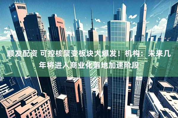 顺发配资 可控核聚变板块大爆发！机构：未来几年将进入商业化落地加速阶段