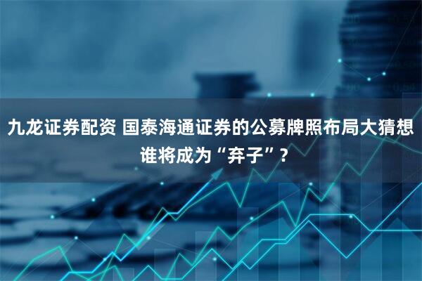 九龙证券配资 国泰海通证券的公募牌照布局大猜想 谁将成为“弃子”？