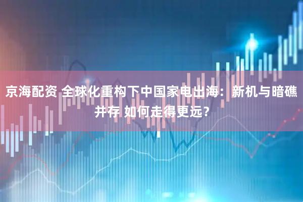 京海配资 全球化重构下中国家电出海：新机与暗礁并存 如何走得更远？