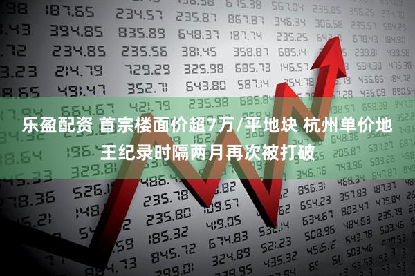 乐盈配资 首宗楼面价超7万/平地块 杭州单价地王纪录时隔两月再次被打破