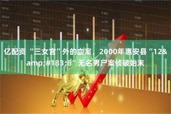 亿配资 “三女宫”外的血案，2000年惠安县“12&#183;8”无名男尸案侦破始末