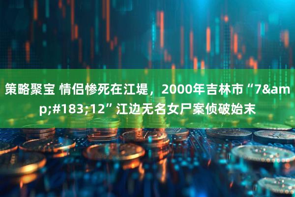 策略聚宝 情侣惨死在江堤，2000年吉林市“7&#183;12”江边无名女尸案侦破始末