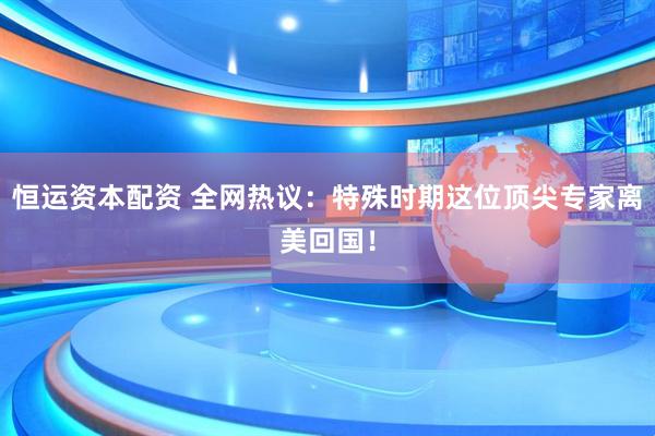 恒运资本配资 全网热议：特殊时期这位顶尖专家离美回国！