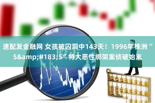 速配发金融网 女孩被囚洞中143天！1996年株洲“5&#183;5”特大恶性绑架案侦破始末