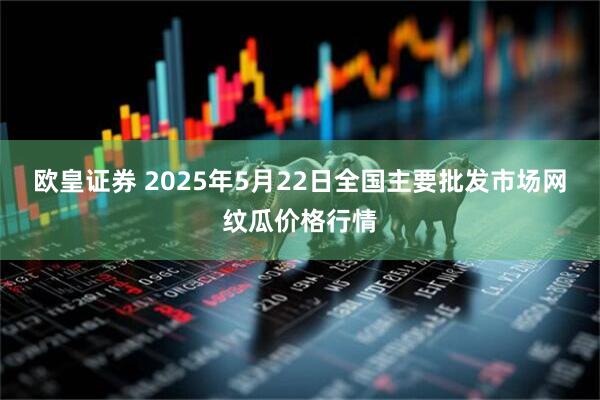 欧皇证券 2025年5月22日全国主要批发市场网纹瓜价格行情