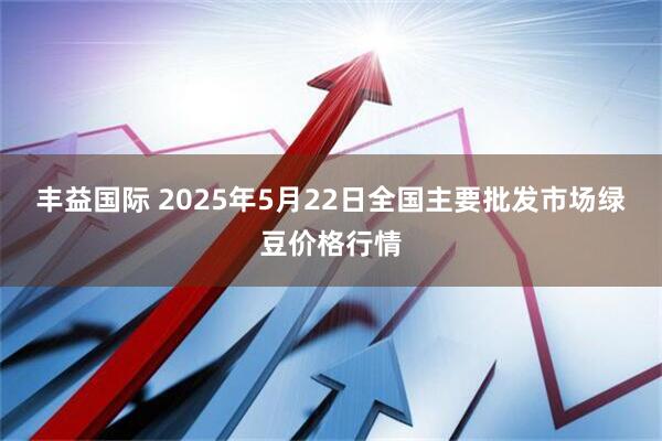丰益国际 2025年5月22日全国主要批发市场绿豆价格行情