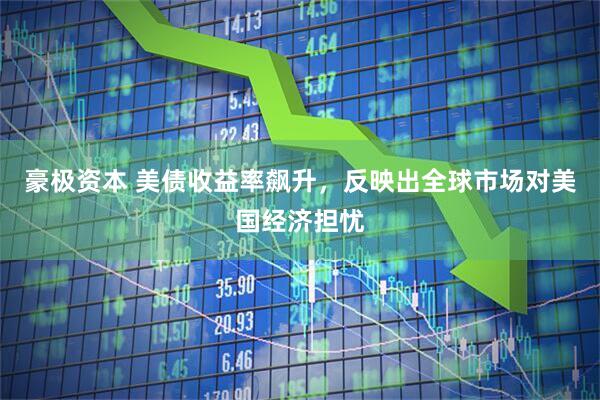 豪极资本 美债收益率飙升，反映出全球市场对美国经济担忧