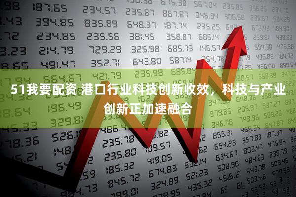 51我要配资 港口行业科技创新收效，科技与产业创新正加速融合