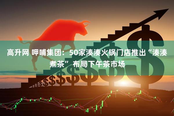 高升网 呷哺集团：50家湊湊火锅门店推出“湊湊煮茶” 布局下午茶市场