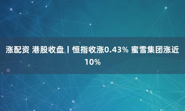 涨配资 港股收盘丨恒指收涨0.43% 蜜雪集团涨近10%