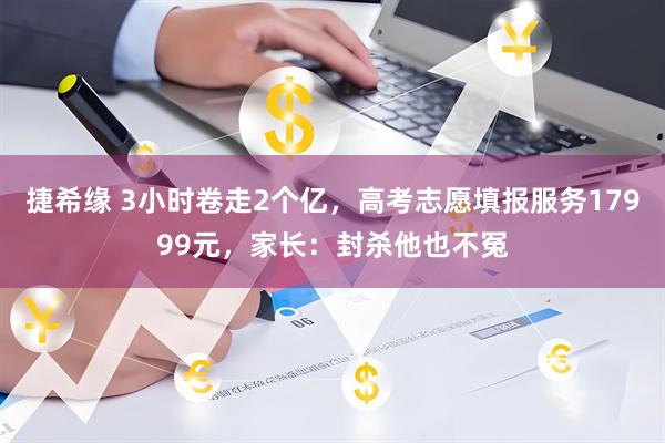 捷希缘 3小时卷走2个亿，高考志愿填报服务17999元，家长：封杀他也不冤