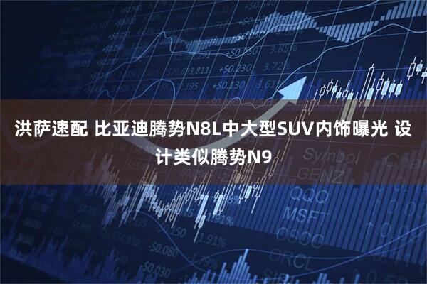 洪萨速配 比亚迪腾势N8L中大型SUV内饰曝光 设计类似腾势N9