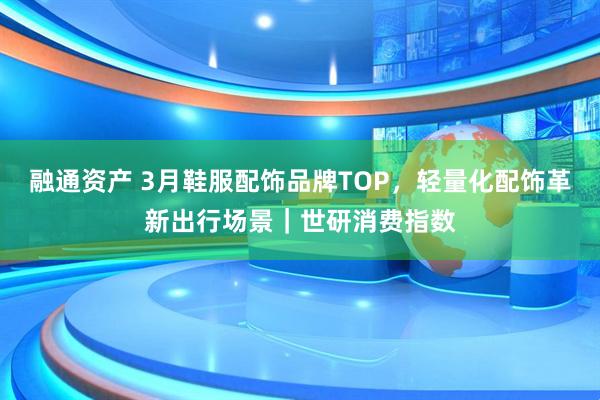 融通资产 3月鞋服配饰品牌TOP，轻量化配饰革新出行场景｜世研消费指数