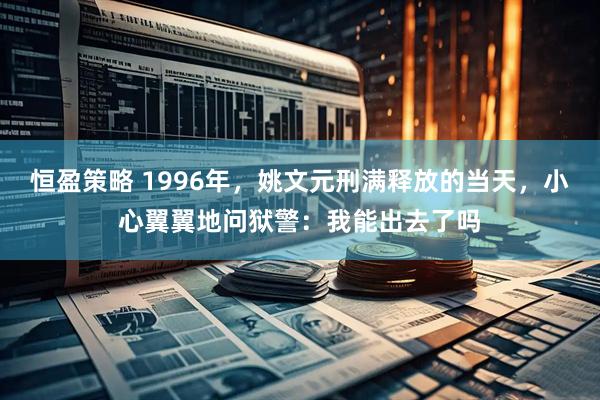 恒盈策略 1996年，姚文元刑满释放的当天，小心翼翼地问狱警：我能出去了吗