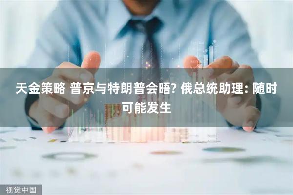 天金策略 普京与特朗普会晤? 俄总统助理: 随时可能发生