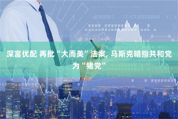 深富优配 再批“大而美”法案, 马斯克暗指共和党为“猪党”
