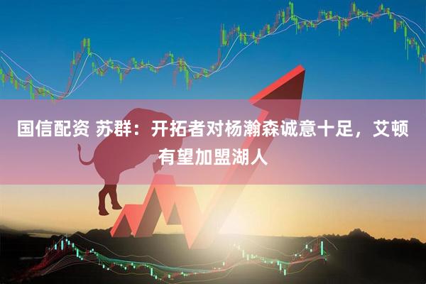 国信配资 苏群：开拓者对杨瀚森诚意十足，艾顿有望加盟湖人
