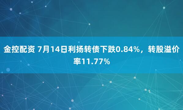 金控配资 7月14日利扬转债下跌0.84%，转股溢价率11.77%