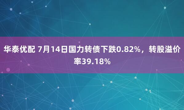 华泰优配 7月14日国力转债下跌0.82%，转股溢价率39.18%
