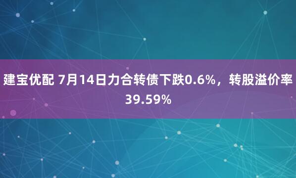 建宝优配 7月14日力合转债下跌0.6%，转股溢价率39.59%
