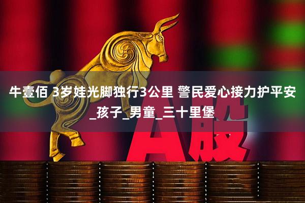 牛壹佰 3岁娃光脚独行3公里 警民爱心接力护平安_孩子_男童_三十里堡