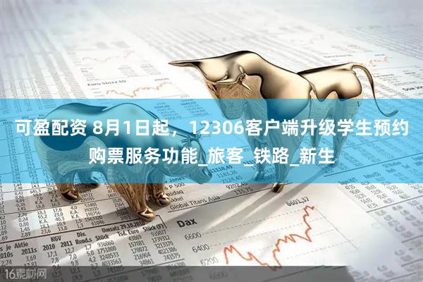可盈配资 8月1日起，12306客户端升级学生预约购票服务功能_旅客_铁路_新生