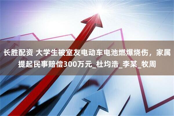 长胜配资 大学生被室友电动车电池燃爆烧伤，家属提起民事赔偿300万元_杜均浩_李某_牧周