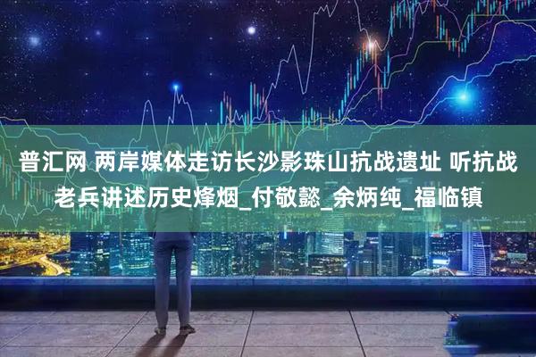 普汇网 两岸媒体走访长沙影珠山抗战遗址 听抗战老兵讲述历史烽烟_付敬懿_余炳纯_福临镇