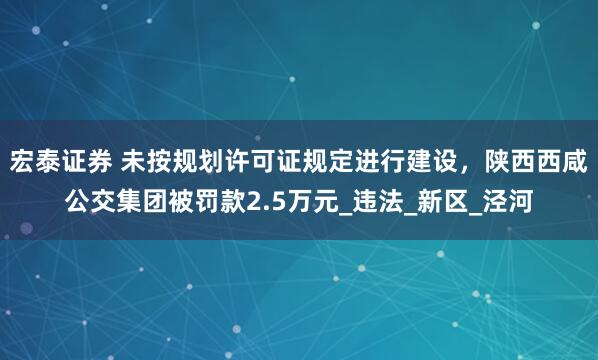 宏泰证券 未按规划许可证规定进行建设，陕西西咸公交集团被罚款2.5万元_违法_新区_泾河