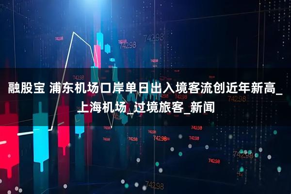 融股宝 浦东机场口岸单日出入境客流创近年新高_上海机场_过境旅客_新闻
