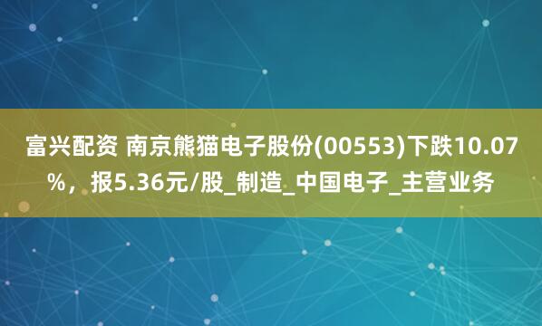 富兴配资 南京熊猫电子股份(00553)下跌10.07%，报5.36元/股_制造_中国电子_主营业务