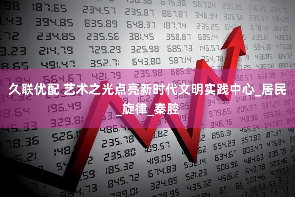 久联优配 艺术之光点亮新时代文明实践中心_居民_旋律_秦腔