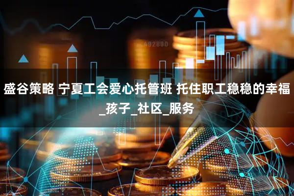 盛谷策略 宁夏工会爱心托管班 托住职工稳稳的幸福_孩子_社区_服务