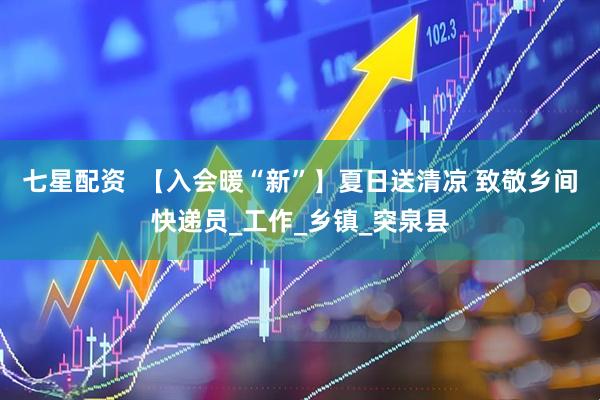 七星配资  【入会暖“新”】夏日送清凉 致敬乡间快递员_工作_乡镇_突泉县
