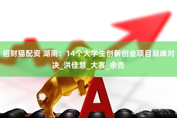 招财猫配资 湖南：14个大学生创新创业项目巅峰对决_洪佳慧_大赛_余杏