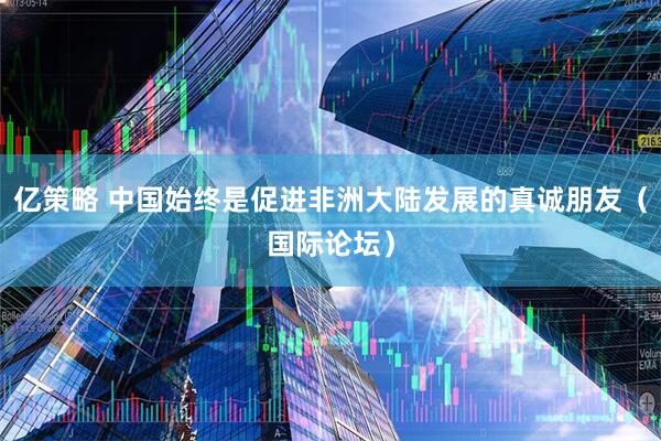 亿策略 中国始终是促进非洲大陆发展的真诚朋友（国际论坛）
