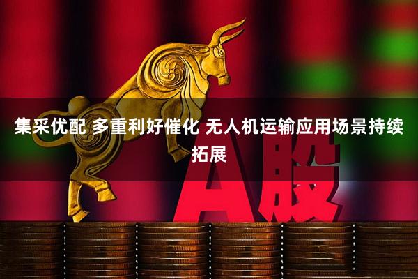 集采优配 多重利好催化 无人机运输应用场景持续拓展