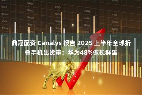 鼎冠配资 Canalys 报告 2025 上半年全球折叠手机出货量：华为48%傲视群雄