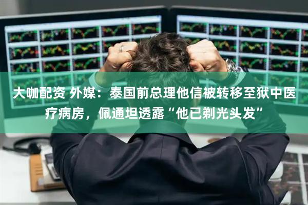大咖配资 外媒：泰国前总理他信被转移至狱中医疗病房，佩通坦透露“他已剃光头发”