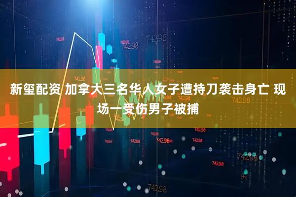 新玺配资 加拿大三名华人女子遭持刀袭击身亡 现场一受伤男子被捕