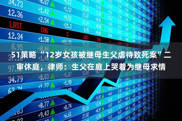 51策略 “12岁女孩被继母生父虐待致死案”二审休庭，律师：生父在庭上哭着为继母求情