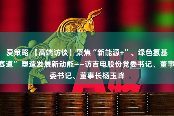 爱策略 【高端访谈】聚焦“新能源+”、绿色氢基能源“双赛道” 塑造发展新动能——访吉电股份党委书记、董事长杨玉峰