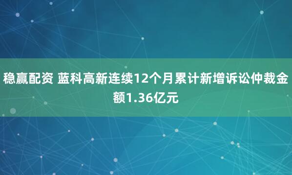 稳赢配资 蓝科高新连续12个月累计新增诉讼仲裁金额1.36亿元
