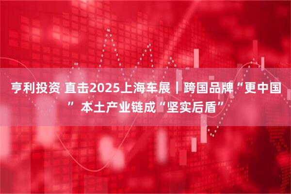 亨利投资 直击2025上海车展｜跨国品牌“更中国” 本土产业链成“坚实后盾”