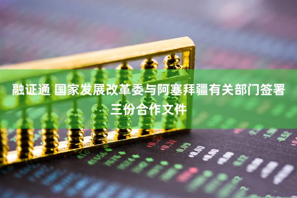 融证通 国家发展改革委与阿塞拜疆有关部门签署三份合作文件