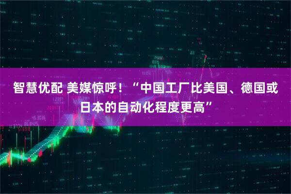 智慧优配 美媒惊呼！“中国工厂比美国、德国或日本的自动化程度更高”