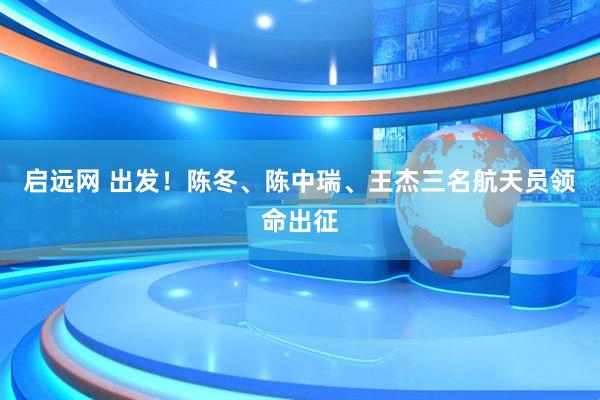 启远网 出发！陈冬、陈中瑞、王杰三名航天员领命出征