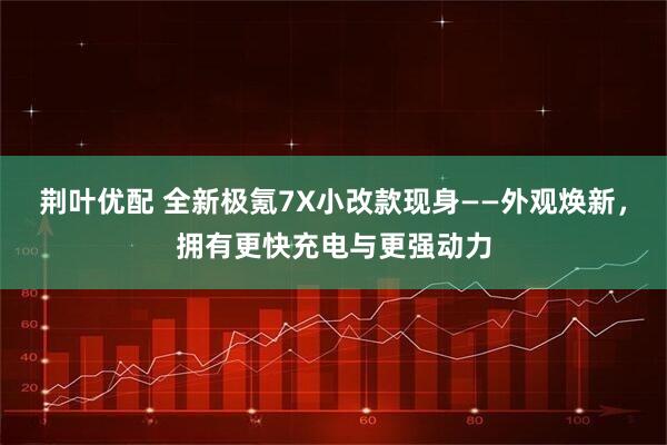 荆叶优配 全新极氪7X小改款现身——外观焕新，拥有更快充电与更强动力