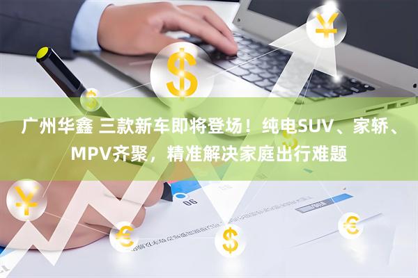 广州华鑫 三款新车即将登场!纯电SUV、家轿、MPV齐聚,精准解决家庭出行难题